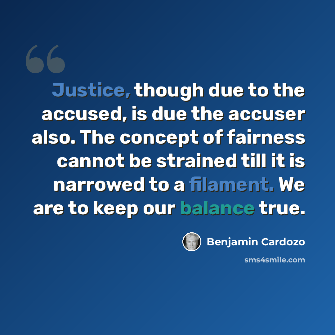 “Justice, though due to the accused, is due the accuser also. The concept of fairness cannot be strained till it is narrowed to a filament. We are to keep our balance true.” quote by Benjamin Cardozo