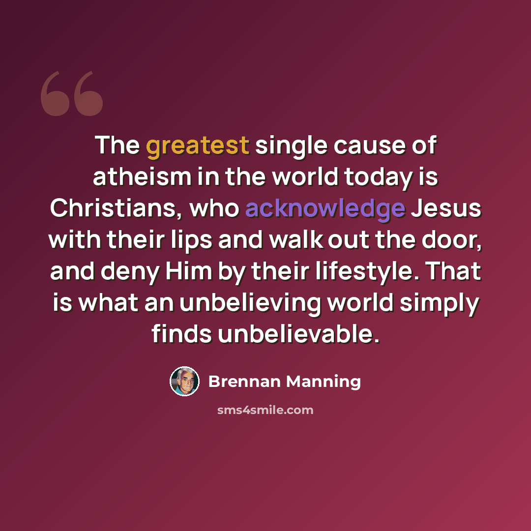 “The greatest single cause of atheism in the world today is Christians, who acknowledge Jesus with their lips and walk out the door, and deny Him by their lifestyle. That is what an unbelieving world simply finds unbelievable.” quote by Brennan Manning