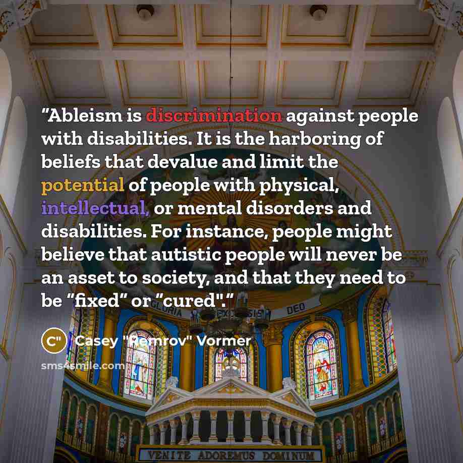 “Ableism is discrimination against people with disabilities. It is the harboring of beliefs that devalue and limit the potential of people with physical, intellectual, or mental disorders and disabilities. For instance, people might believe that autistic people will never be an asset to society…” quote by Casey "Remrov" Vormer
