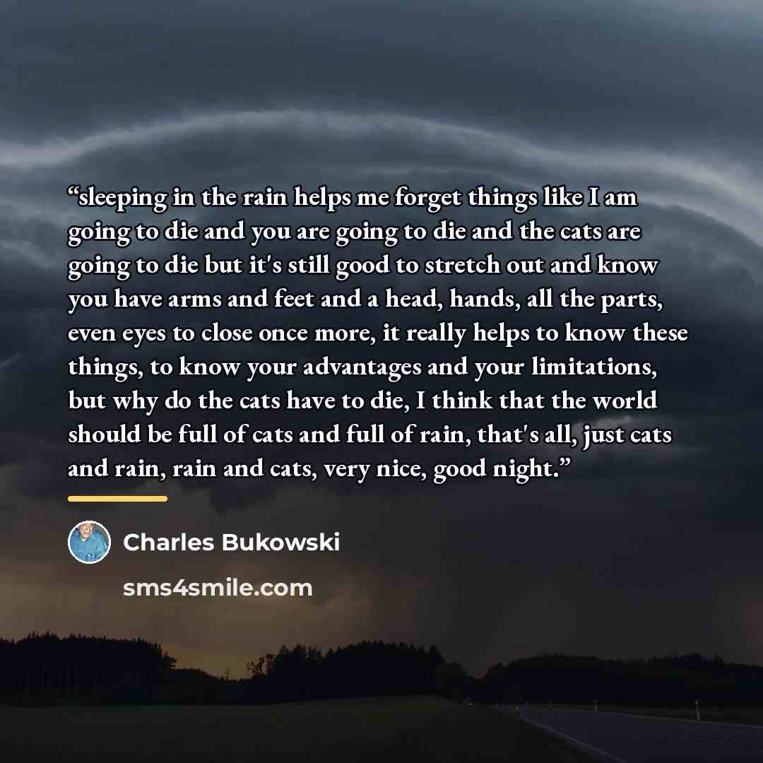 “sleeping in the rain helps me forget things like I am going to die and you are going to die and the cats are going to die but it's still good to stretch out and know you have arms and feet and a head, hands, all the parts, even eyes to close once more, it really helps to know these things, to know…” quote by Charles Bukowski