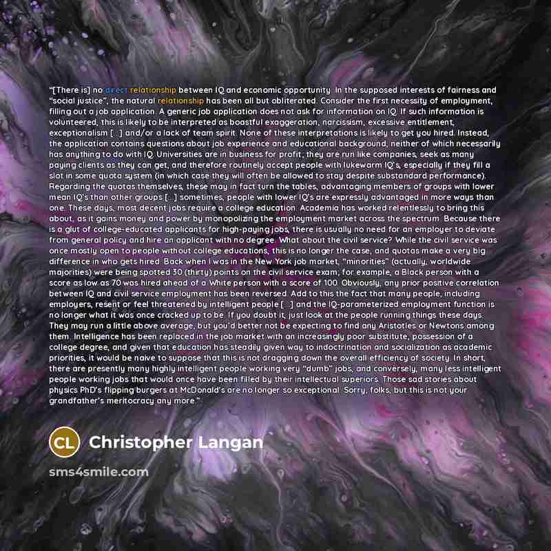 “[There is] no direct relationship between IQ and economic opportunity. In the supposed interests of fairness and “social justice”, the natural relationship has been all but obliterated. Consider the first necessity of employment, filling out a job application. A generic job application does not…” quote by Christopher Langan