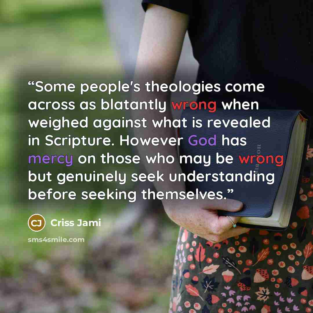 “Some people's theologies come across as blatantly wrong when weighed against what is revealed in Scripture. However God has mercy on those who may be wrong but genuinely seek understanding before seeking themselves.” quote by Criss Jami