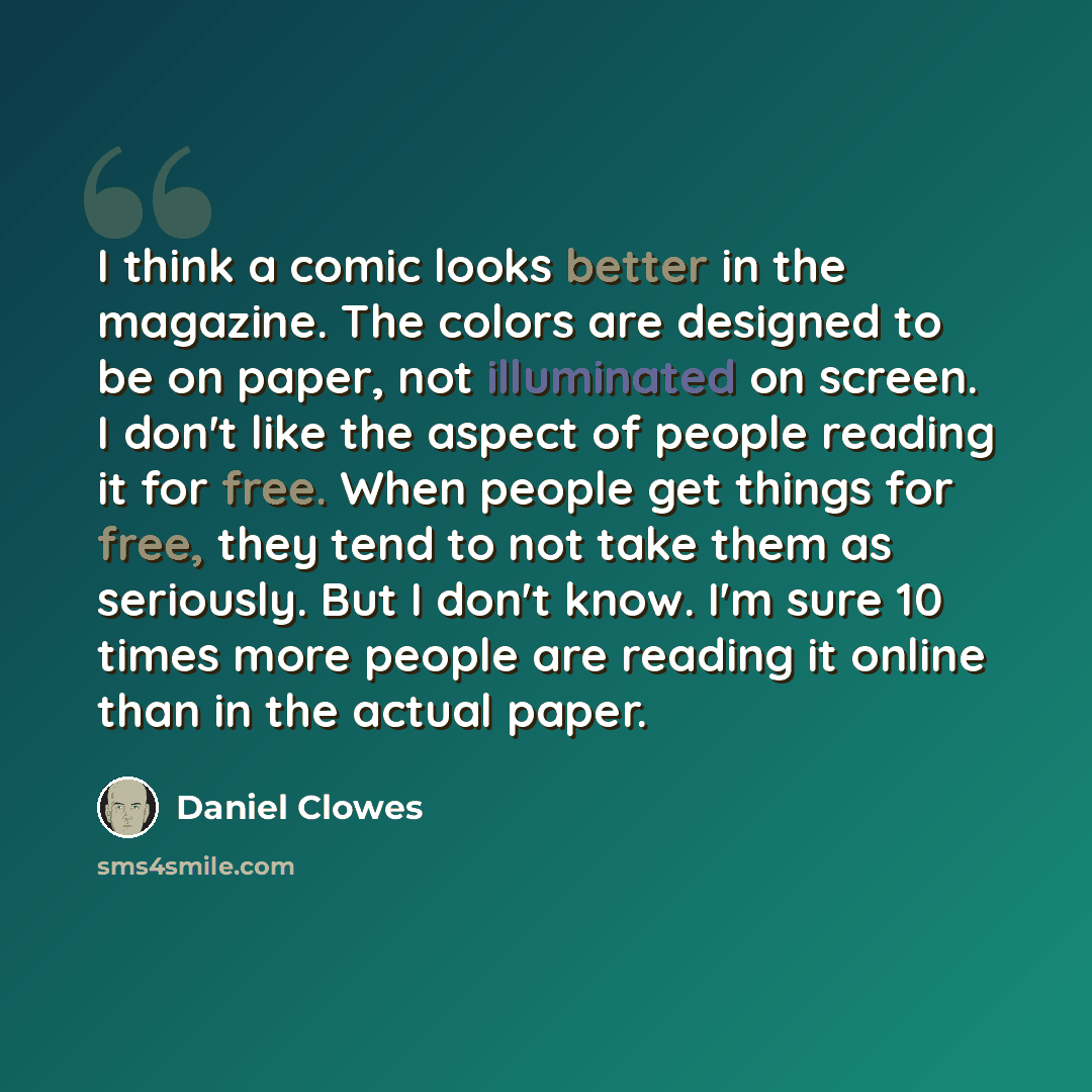 “I think a comic looks better in the magazine. The colors are designed to be on paper, not illuminated on screen. I don't like the aspect of people reading it for free. When people get things for free, they tend to not take them as seriously. But I don't know. I'm sure 10 times more people are…” quote by Daniel Clowes