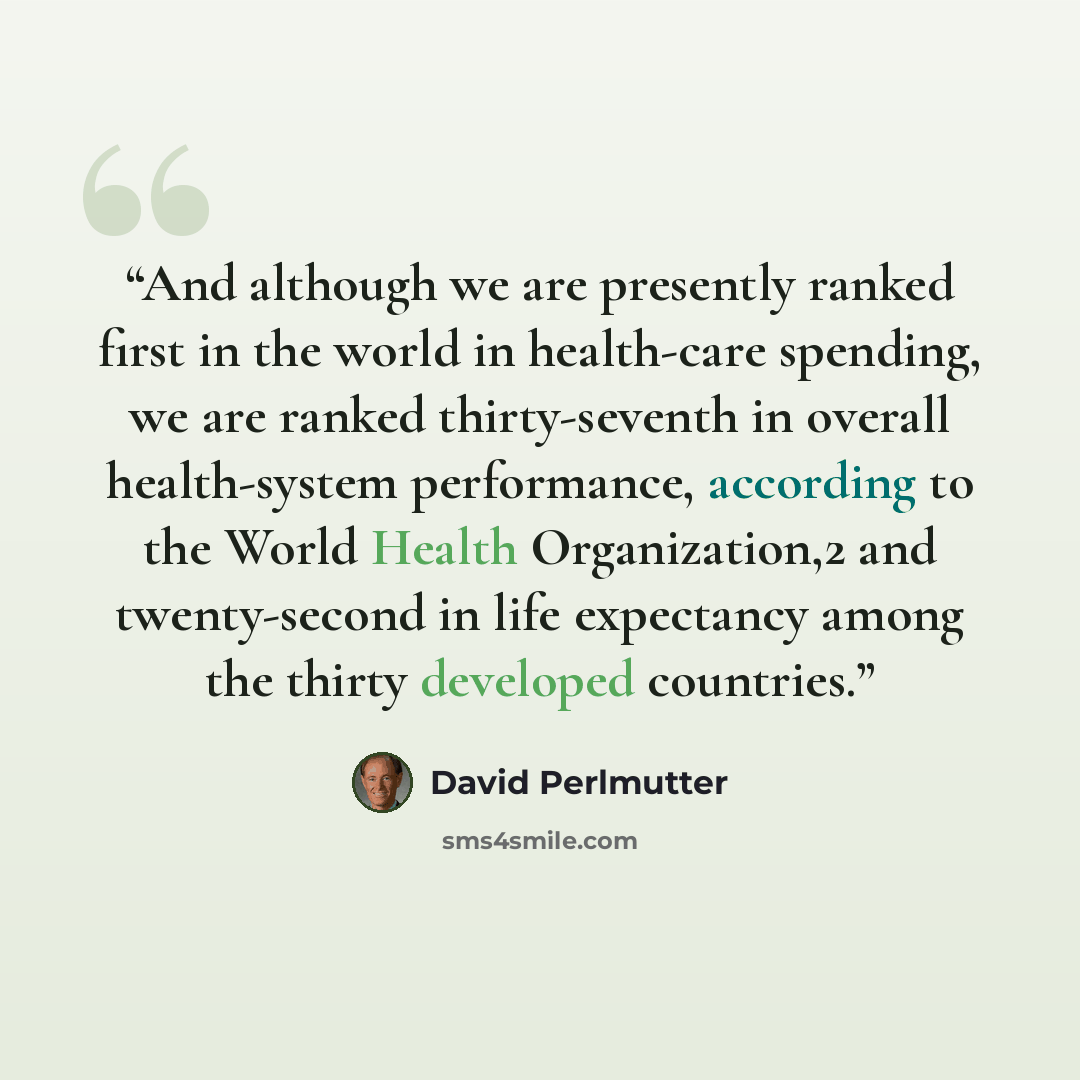 “And although we are presently ranked first in the world in health-care spending, we are ranked thirty-seventh in overall health-system performance, according to the World Health Organization,2 and twenty-second in life expectancy among the thirty developed countries.” quote by David Perlmutter