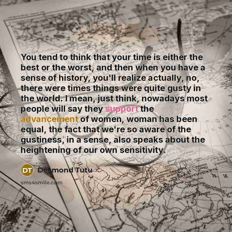 “You tend to think that your time is either the best or the worst, and then when you have a sense of history, you'll realize actually, no, there were times things were quite gusty in the world. I mean, just think, nowadays most people will say they support the advancement of women, woman has been…” quote by Desmond Tutu