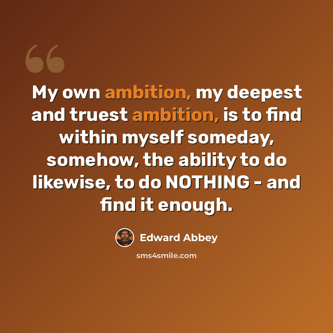 “My own ambition, my deepest and truest ambition, is to find within myself someday, somehow, the ability to do likewise, to do NOTHING - and find it enough.” quote by Edward Abbey