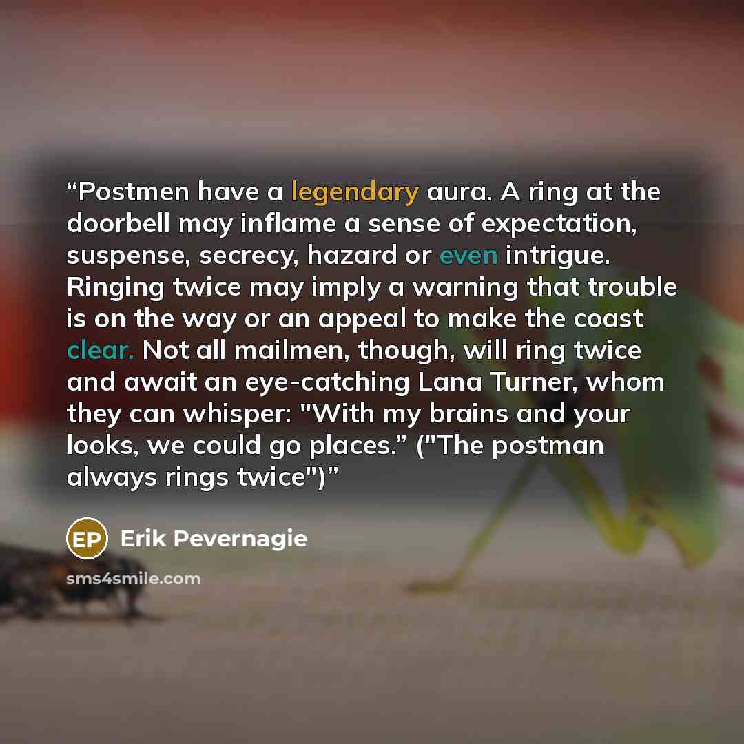 “Postmen have a legendary aura. A ring at the doorbell may inflame a sense of expectation, suspense, secrecy, hazard or even intrigue. Ringing twice may imply a warning that trouble is on the way or an appeal to make the coast clear. Not all mailmen, though, will ring twice and await an…” quote by Erik Pevernagie