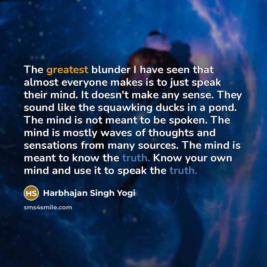 “The greatest blunder I have seen that almost everyone makes is to just speak their mind. It doesn't make any sense. They sound like the squawking ducks in a pond. The mind is not meant to be spoken. The mind is mostly waves of thoughts and sensations from many sources. The mind is meant to know…” quote by Harbhajan Singh Yogi