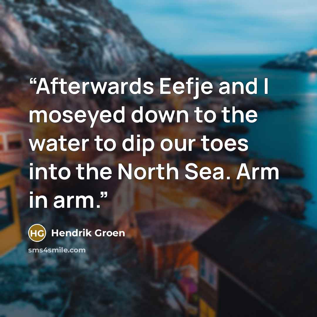 “Afterwards Eefje and I moseyed down to the water to dip our toes into the North Sea. Arm in arm.” quote by Hendrik Groen