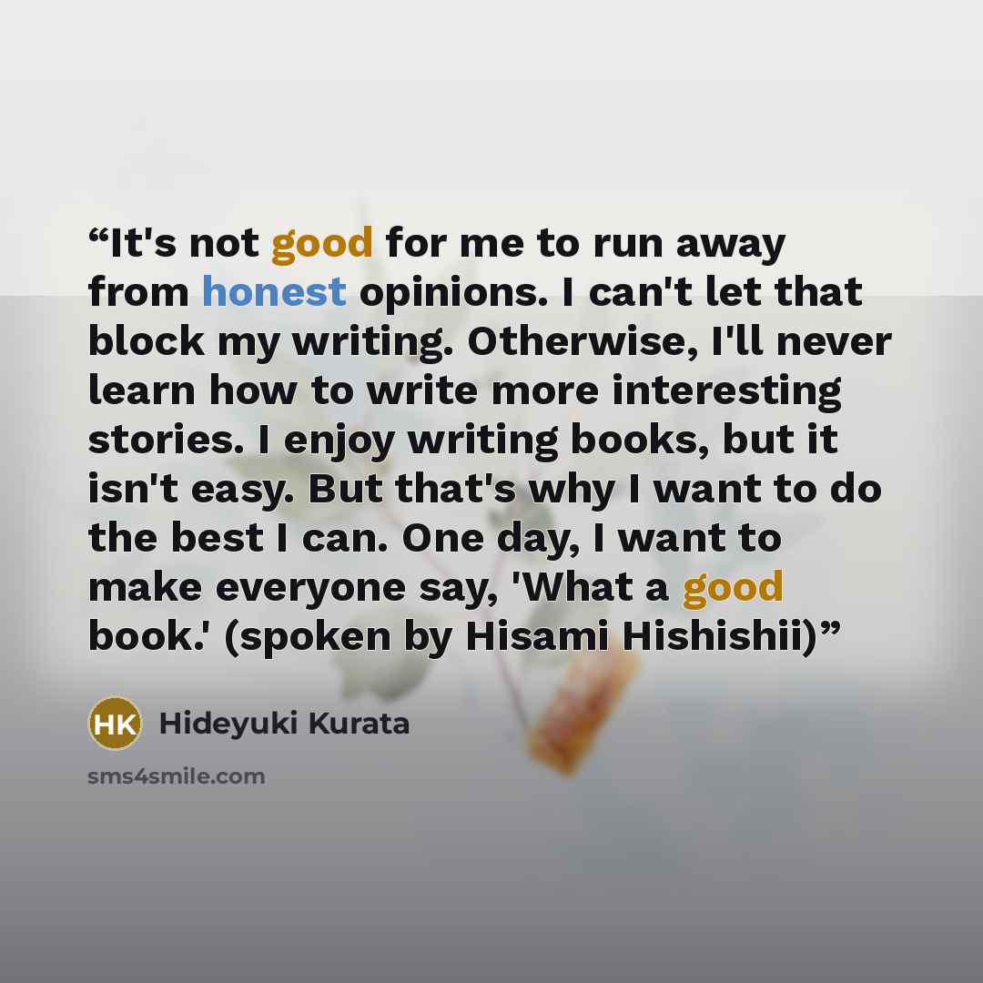 “It's not good for me to run away from honest opinions. I can't let that block my writing. Otherwise, I'll never learn how to write more interesting stories. I enjoy writing books, but it isn't easy. But that's why I want to do the best I can. One day, I want to make everyone say, 'What a good…” quote by Hideyuki Kurata