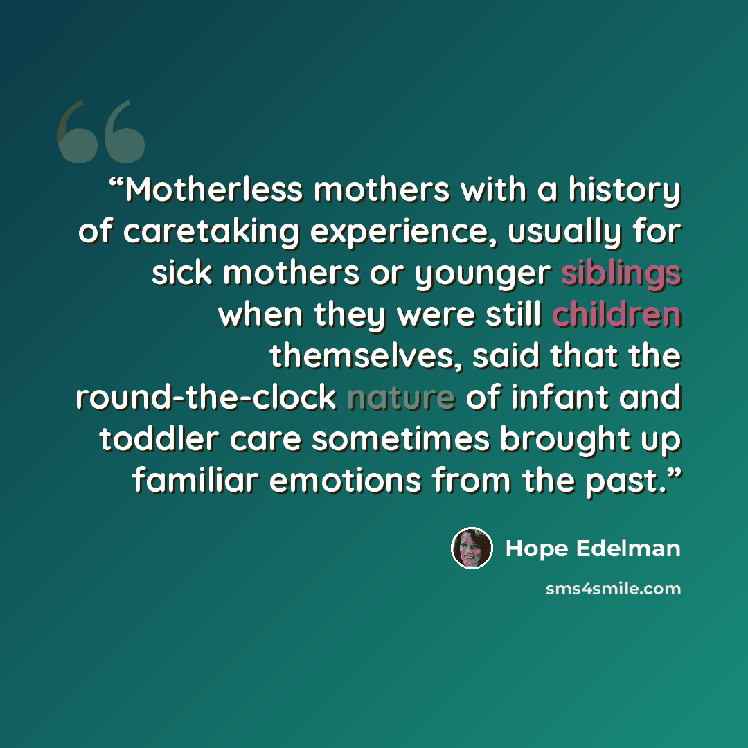 “Motherless mothers with a history of caretaking experience, usually for sick mothers or younger siblings when they were still children themselves, said that the round-the-clock nature of infant and toddler care sometimes brought up familiar emotions from the past.” quote by Hope Edelman