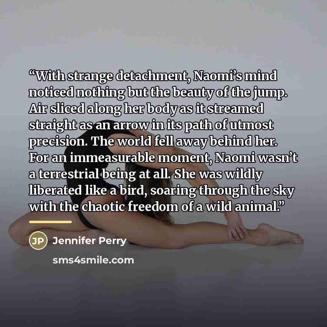 “With strange detachment, Naomi’s mind noticed nothing but the beauty of the jump. Air sliced along her body as it streamed straight as an arrow in its path of utmost precision. The world fell away behind her. For an immeasurable moment, Naomi wasn’t a terrestrial being at all. She was wildly…” quote by Jennifer Perry