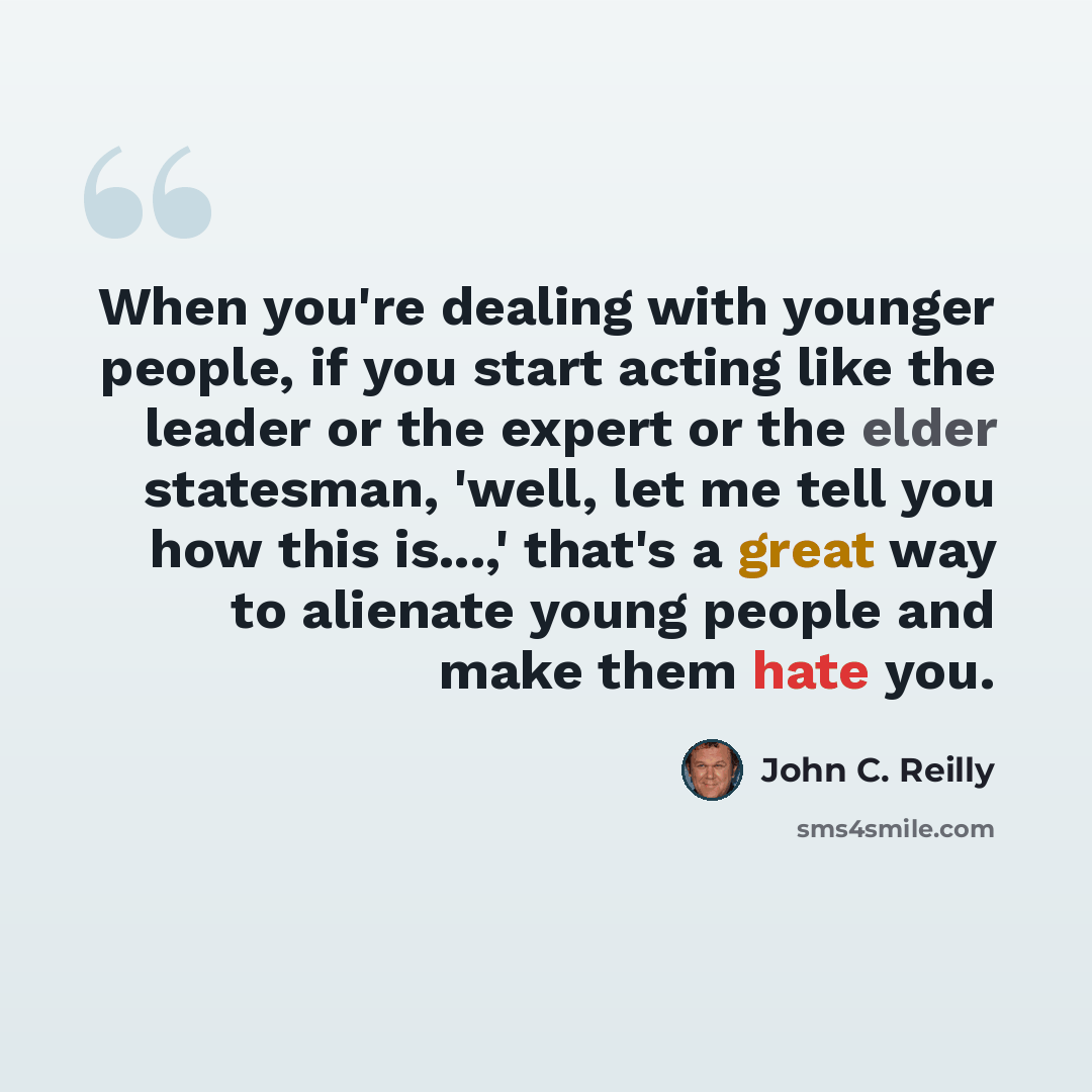“When you're dealing with younger people, if you start acting like the leader or the expert or the elder statesman, 'well, let me tell you how this is...,' that's a great way to alienate young people and make them hate you.” quote by John C. Reilly