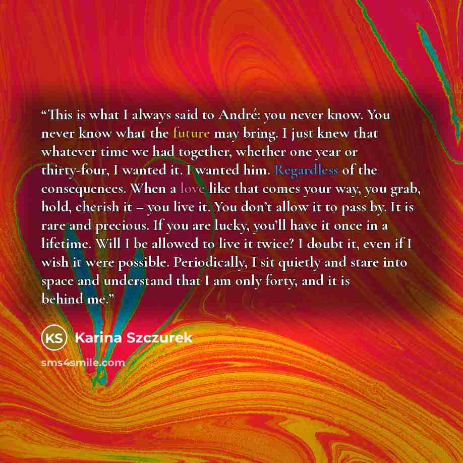 “This is what I always said to André: you never know. You never know what the future may bring. I just knew that whatever time we had together, whether one year or thirty-four, I wanted it. I wanted him. Regardless of the consequences. When a love like that comes your way, you grab, hold, cherish…” quote by Karina Szczurek
