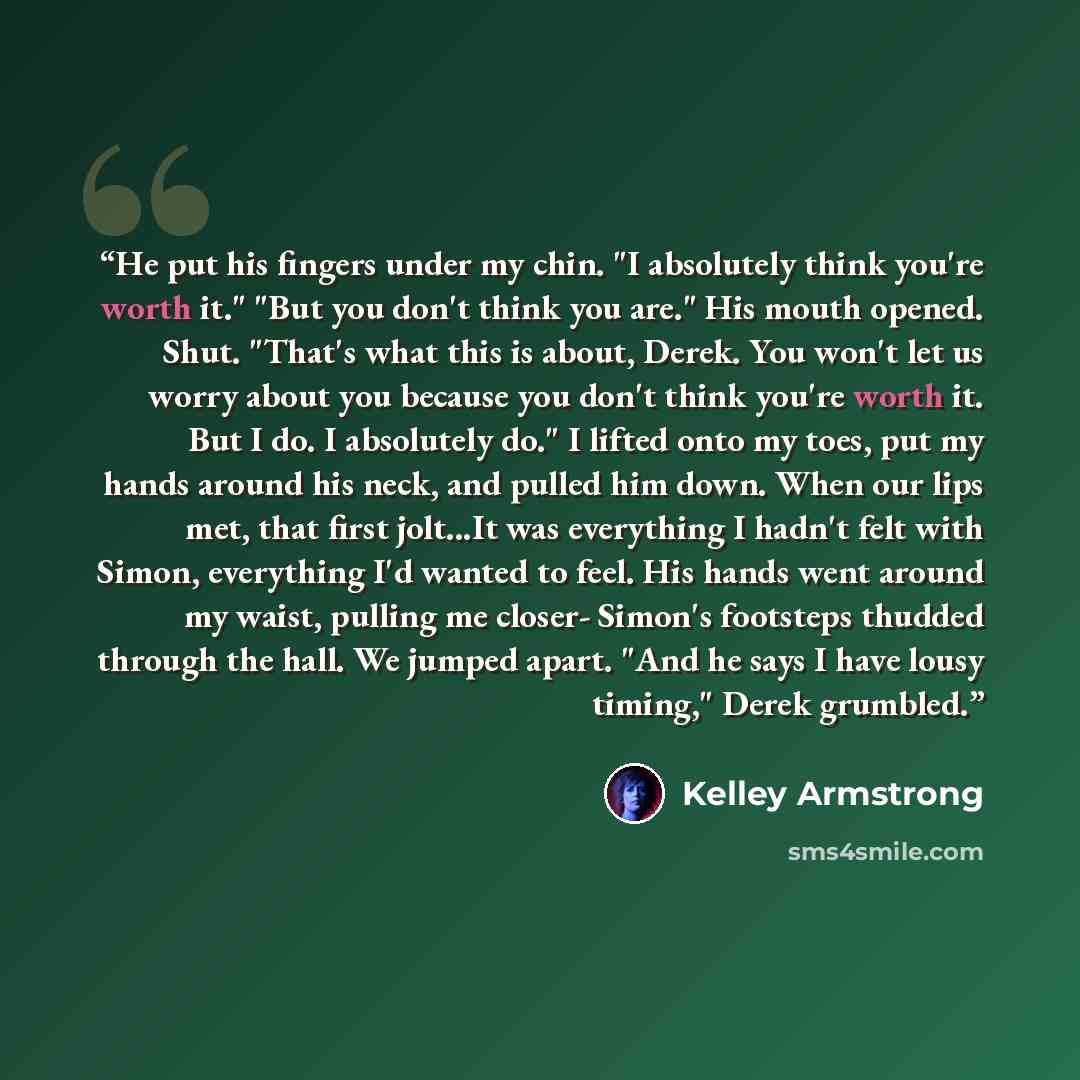 “He put his fingers under my chin. "I absolutely think you're worth it." "But you don't think you are." His mouth opened. Shut. "That's what this is about, Derek. You won't let us worry about you because you don't think you're worth it. But I do. I absolutely do." I lifted onto my toes, put my…” quote by Kelley Armstrong
