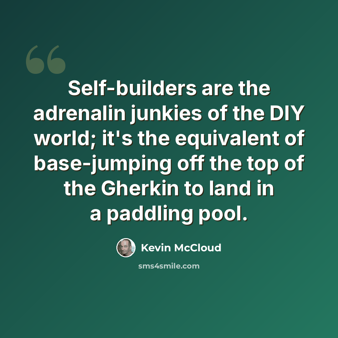 “Self-builders are the adrenalin junkies of the DIY world; it's the equivalent of base-jumping off the top of the Gherkin to land in a paddling pool.” quote by Kevin McCloud
