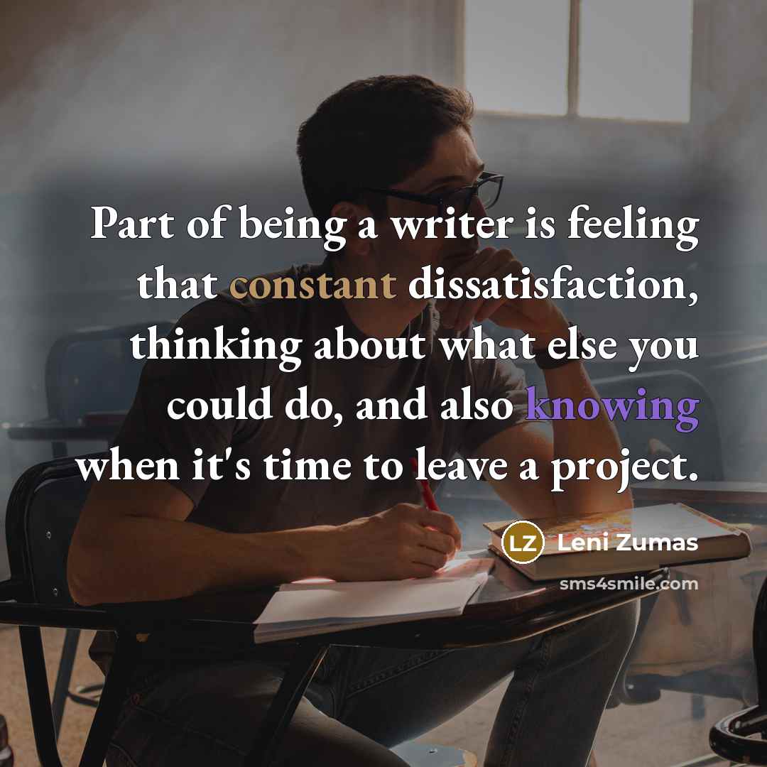 “Part of being a writer is feeling that constant dissatisfaction, thinking about what else you could do, and also knowing when it's time to leave a project.” quote by Leni Zumas