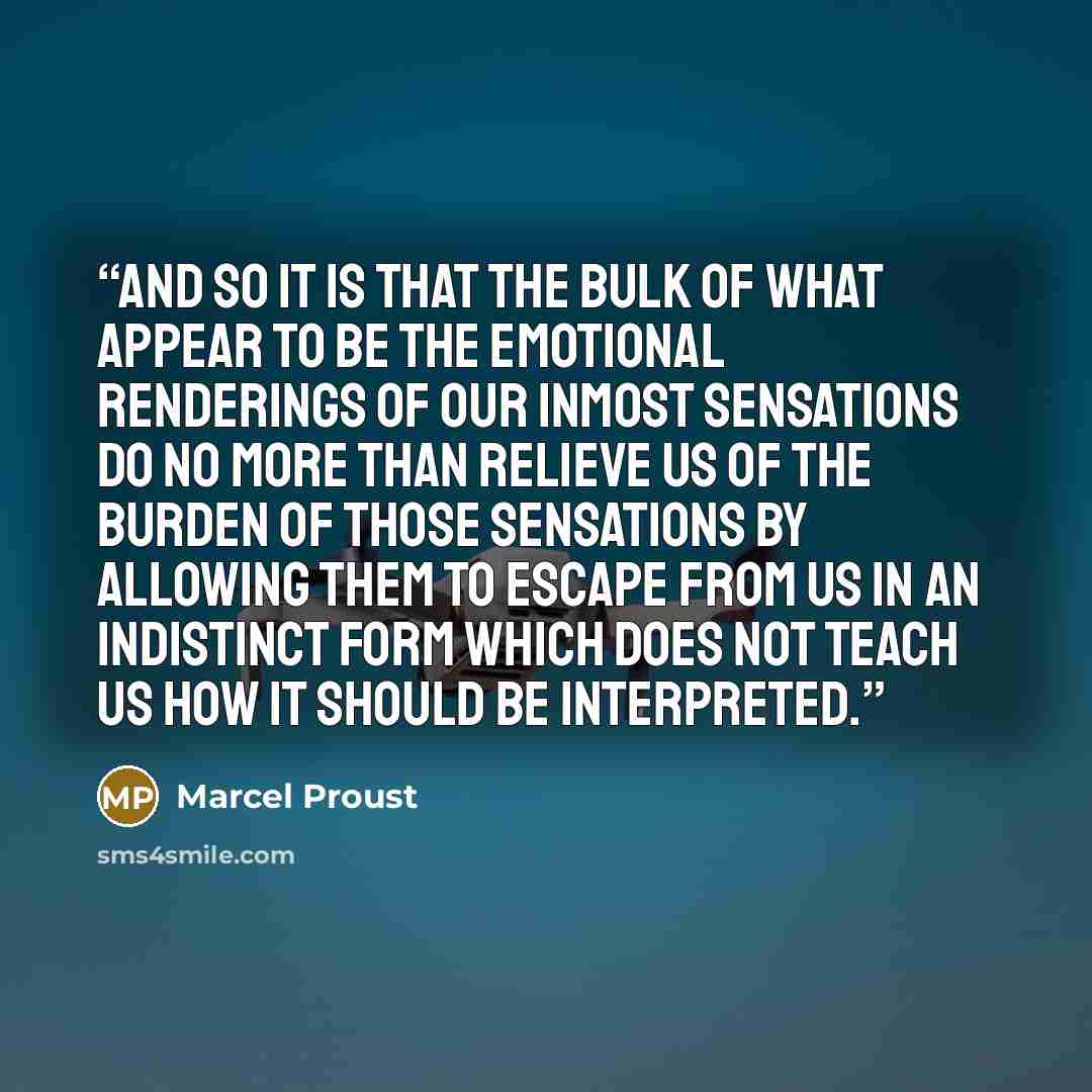 “And so it is that the bulk of what appear to be the emotional renderings of our inmost sensations do no more than relieve us of the burden of those sensations by allowing them to escape from us in an indistinct form which does not teach us how it should be interpreted.” quote by Marcel Proust