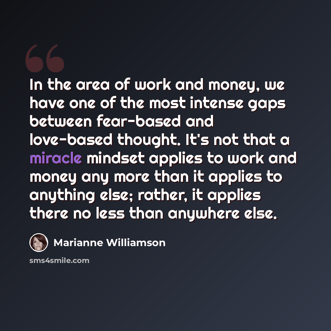 “In the area of work and money, we have one of the most intense gaps between fear-based and love-based thought. It's not that a miracle mindset applies to work and money any more than it applies to anything else; rather, it applies there no less than anywhere else.” quote by Marianne Williamson