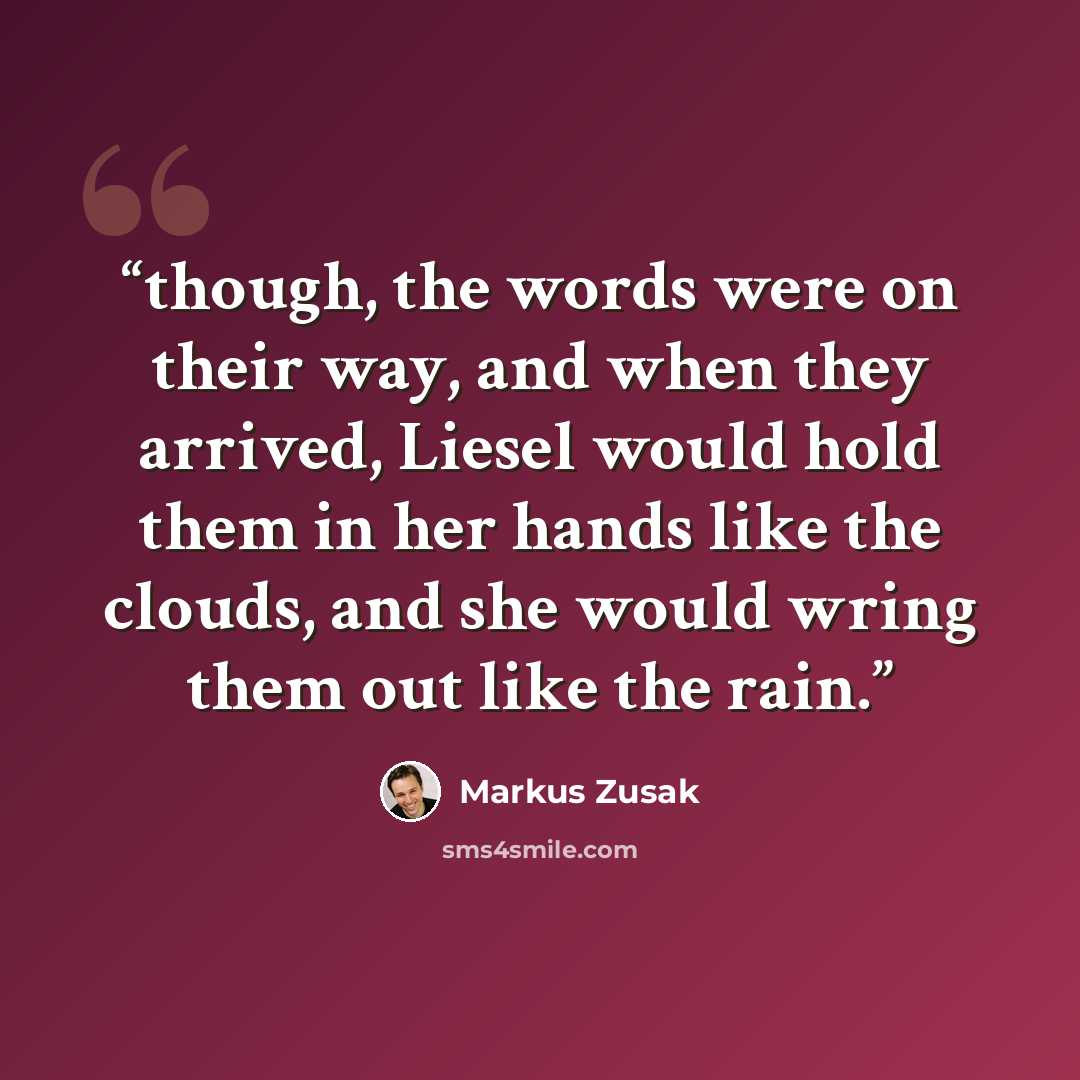 “though, the words were on their way, and when they arrived, Liesel would hold them in her hands like the clouds, and she would wring them out like the rain.” quote by Markus Zusak
