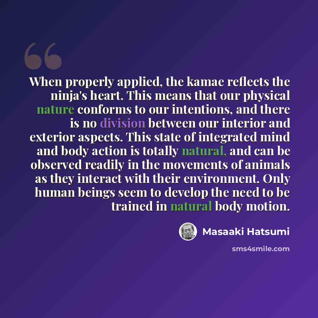 “When properly applied, the kamae reflects the ninja's heart. This means that our physical nature conforms to our intentions, and there is no division between our interior and exterior aspects. This state of integrated mind and body action is totally natural, and can be observed readily in the…” quote by Masaaki Hatsumi