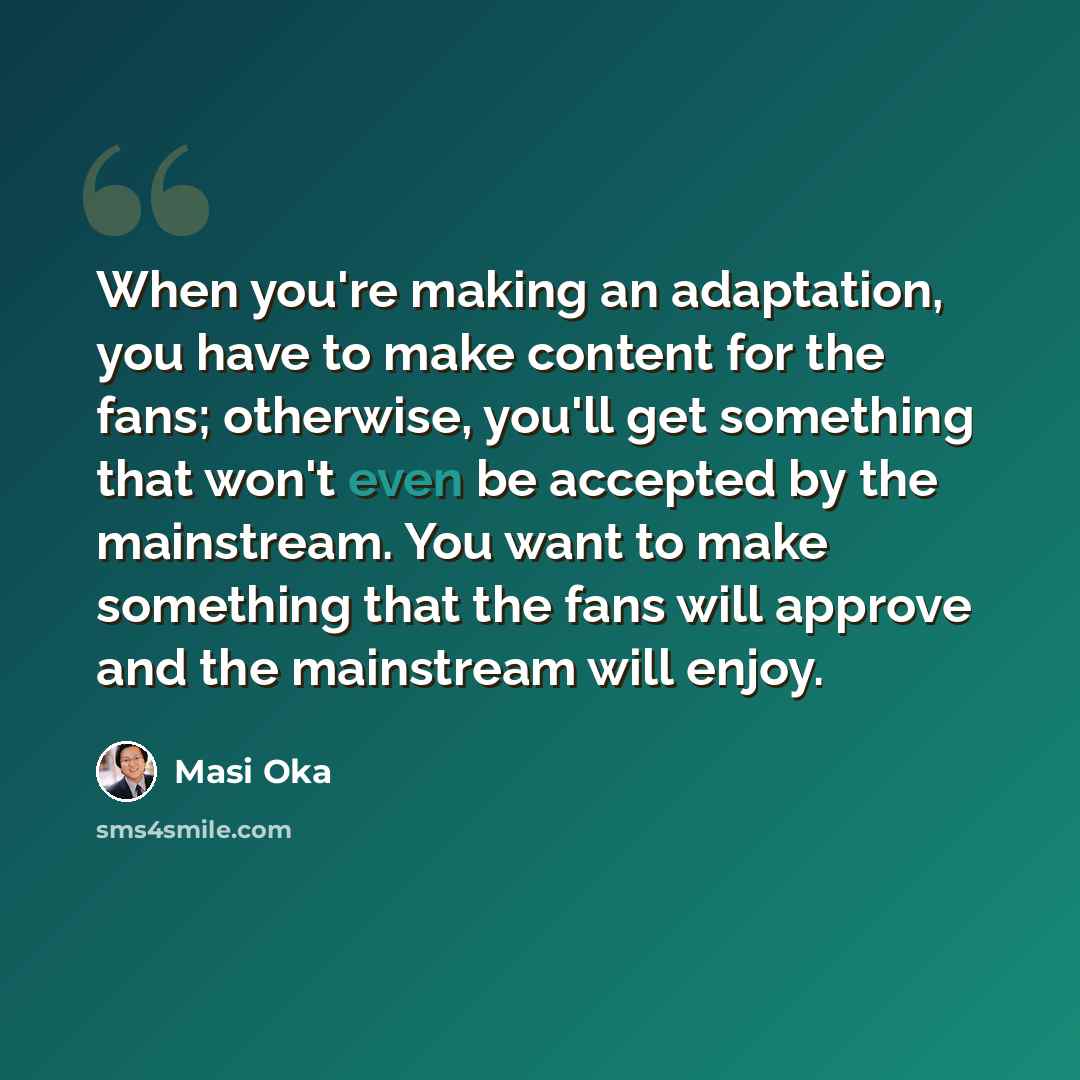 “When you're making an adaptation, you have to make content for the fans; otherwise, you'll get something that won't even be accepted by the mainstream. You want to make something that the fans will approve and the mainstream will enjoy.” quote by Masi Oka