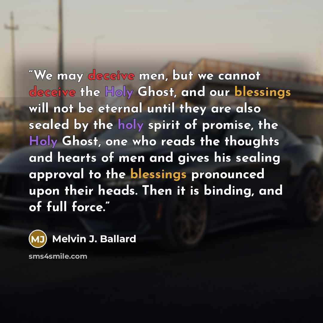 “We may deceive men, but we cannot deceive the Holy Ghost, and our blessings will not be eternal until they are also sealed by the holy spirit of promise, the Holy Ghost, one who reads the thoughts and hearts of men and gives his sealing approval to the blessings pronounced upon their heads. Then…” quote by Melvin J. Ballard