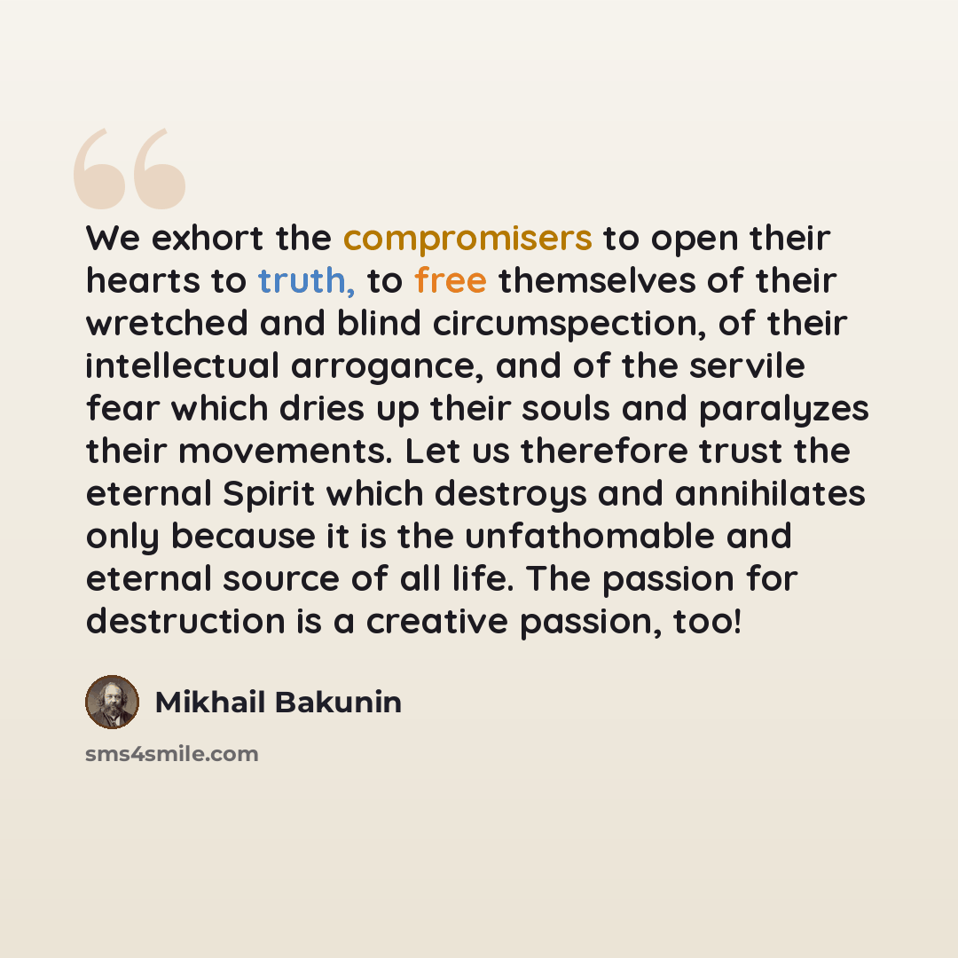 “We exhort the compromisers to open their hearts to truth, to free themselves of their wretched and blind circumspection, of their intellectual arrogance, and of the servile fear which dries up their souls and paralyzes their movements. Let us therefore trust the eternal Spirit which destroys and…” quote by Mikhail Bakunin
