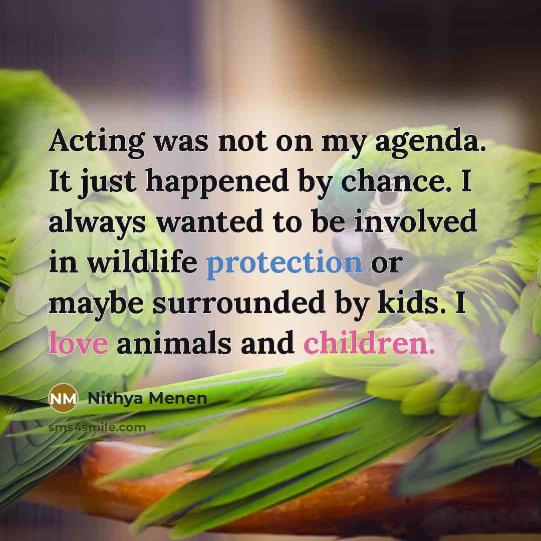 “Acting was not on my agenda. It just happened by chance. I always wanted to be involved in wildlife protection or maybe surrounded by kids. I love animals and children.” quote by Nithya Menen