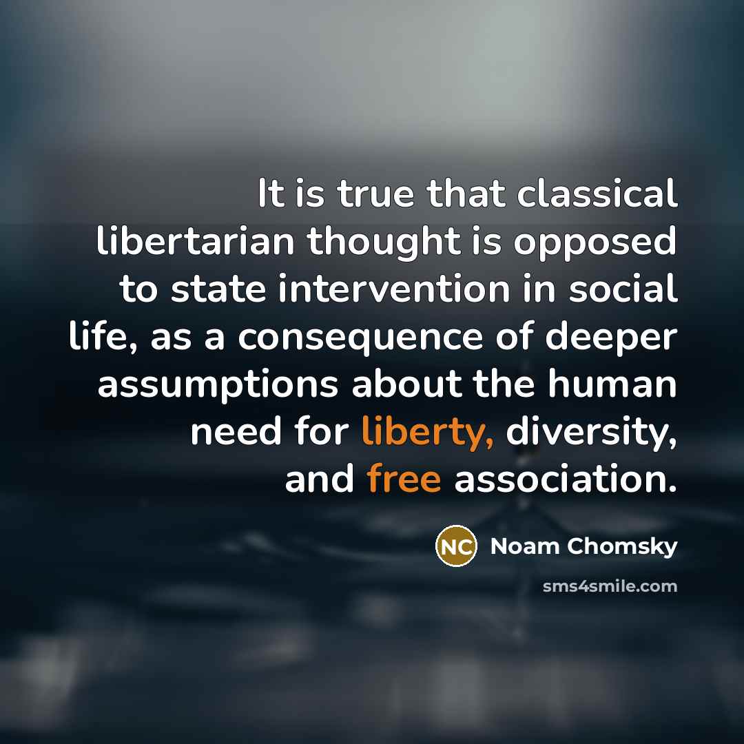 “It is true that classical libertarian thought is opposed to state intervention in social life, as a consequence of deeper assumptions about the human need for liberty, diversity, and free association.” quote by Noam Chomsky