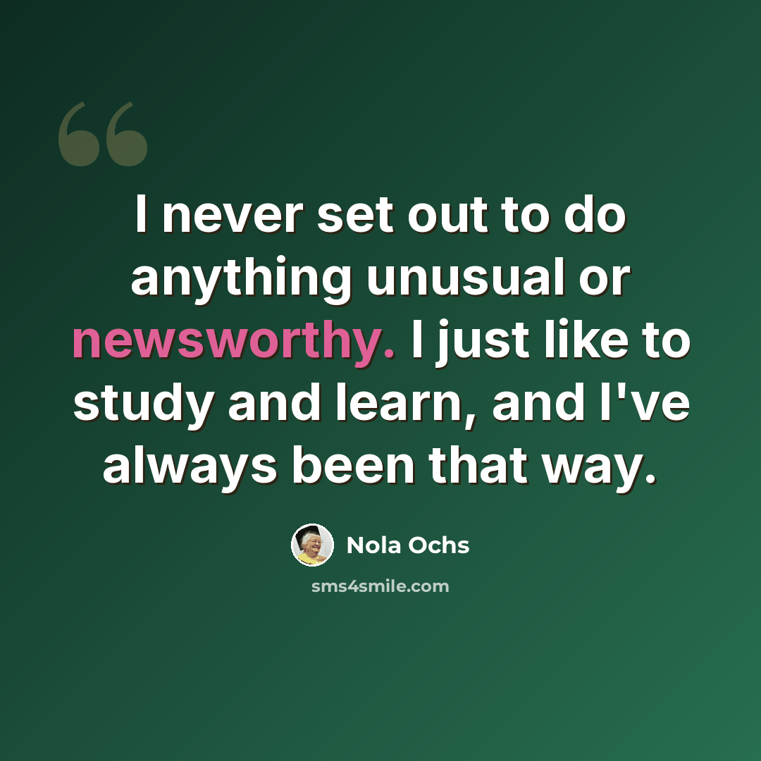 “I never set out to do anything unusual or newsworthy. I just like to study and learn, and I've always been that way.” quote by Nola Ochs