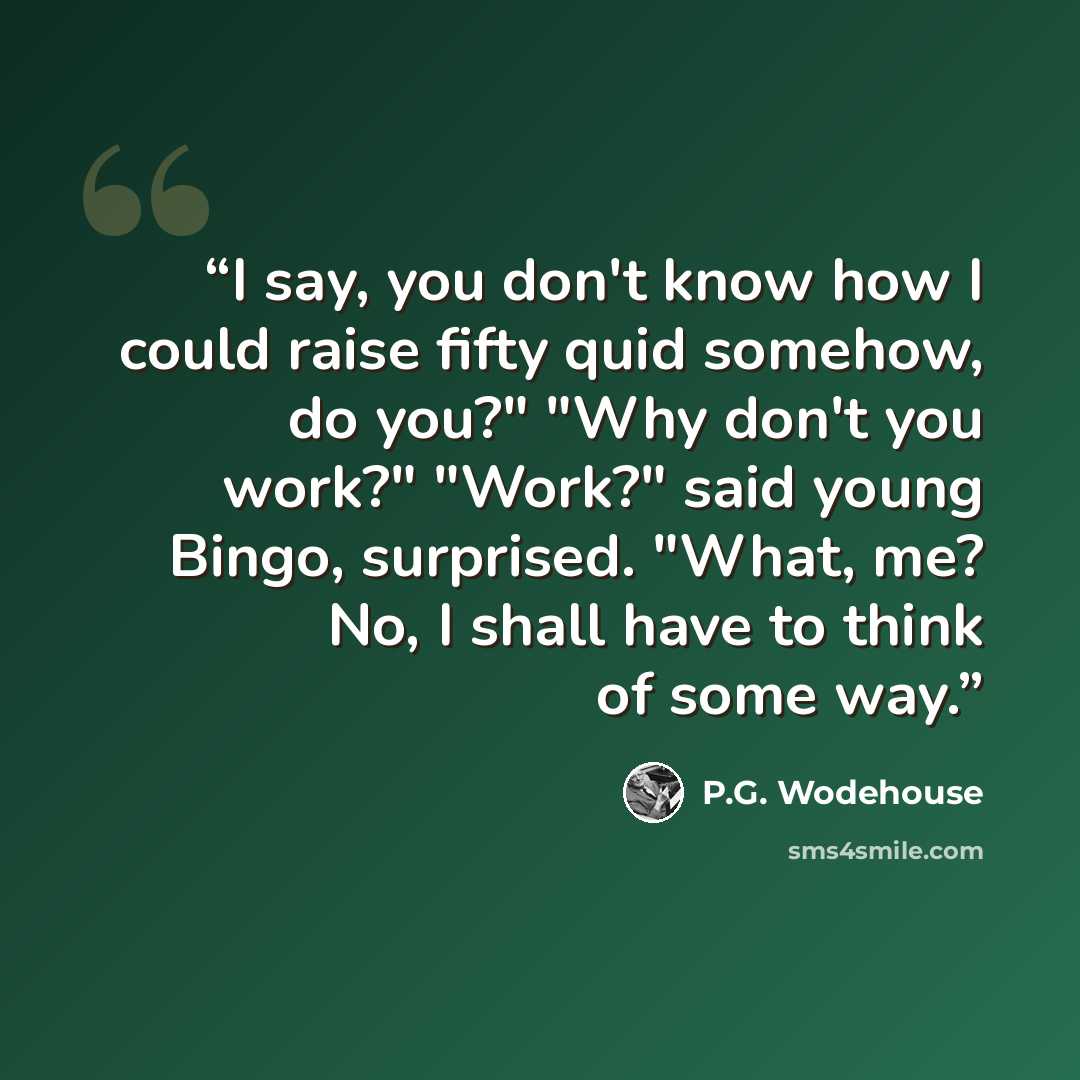 “I say, you don't know how I could raise fifty quid somehow, do you?" "Why don't you work?" "Work?" said young Bingo, surprised. "What, me? No, I shall have to think of some way.” quote by P.G. Wodehouse