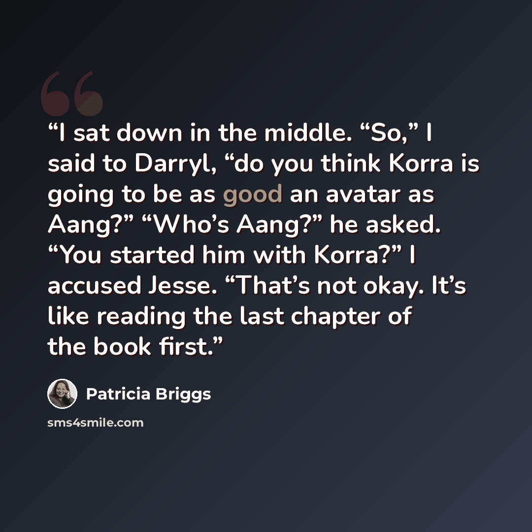 “I sat down in the middle. “So,” I said to Darryl, “do you think Korra is going to be as good an avatar as Aang?” “Who’s Aang?” he asked. “You started him with Korra?” I accused Jesse. “That’s not okay. It’s like reading the last chapter of the book first.” quote by Patricia Briggs