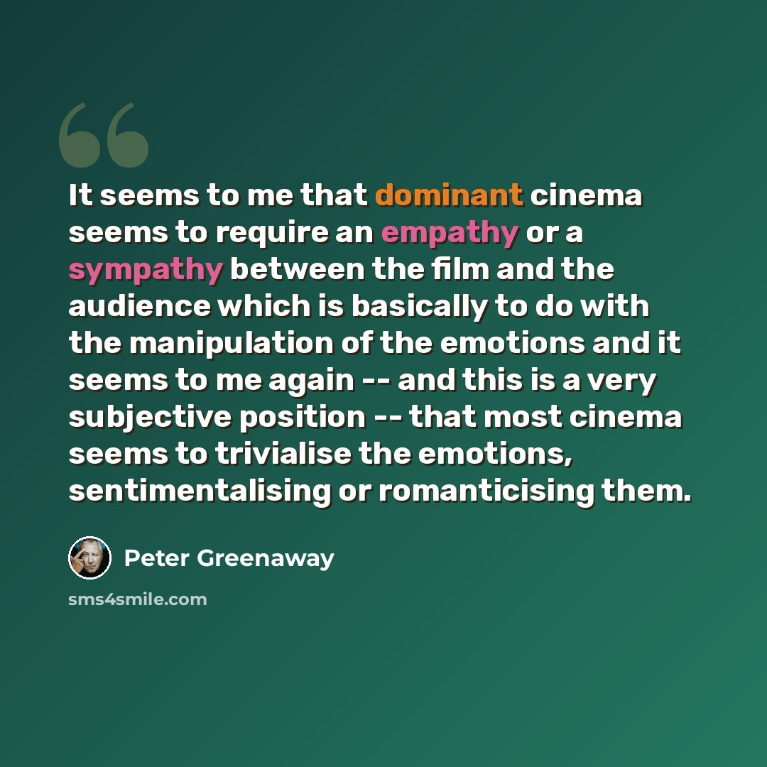 “It seems to me that dominant cinema seems to require an empathy or a sympathy between the film and the audience which is basically to do with the manipulation of the emotions and it seems to me again -- and this is a very subjective position -- that most cinema seems to trivialise the emotions…” quote by Peter Greenaway
