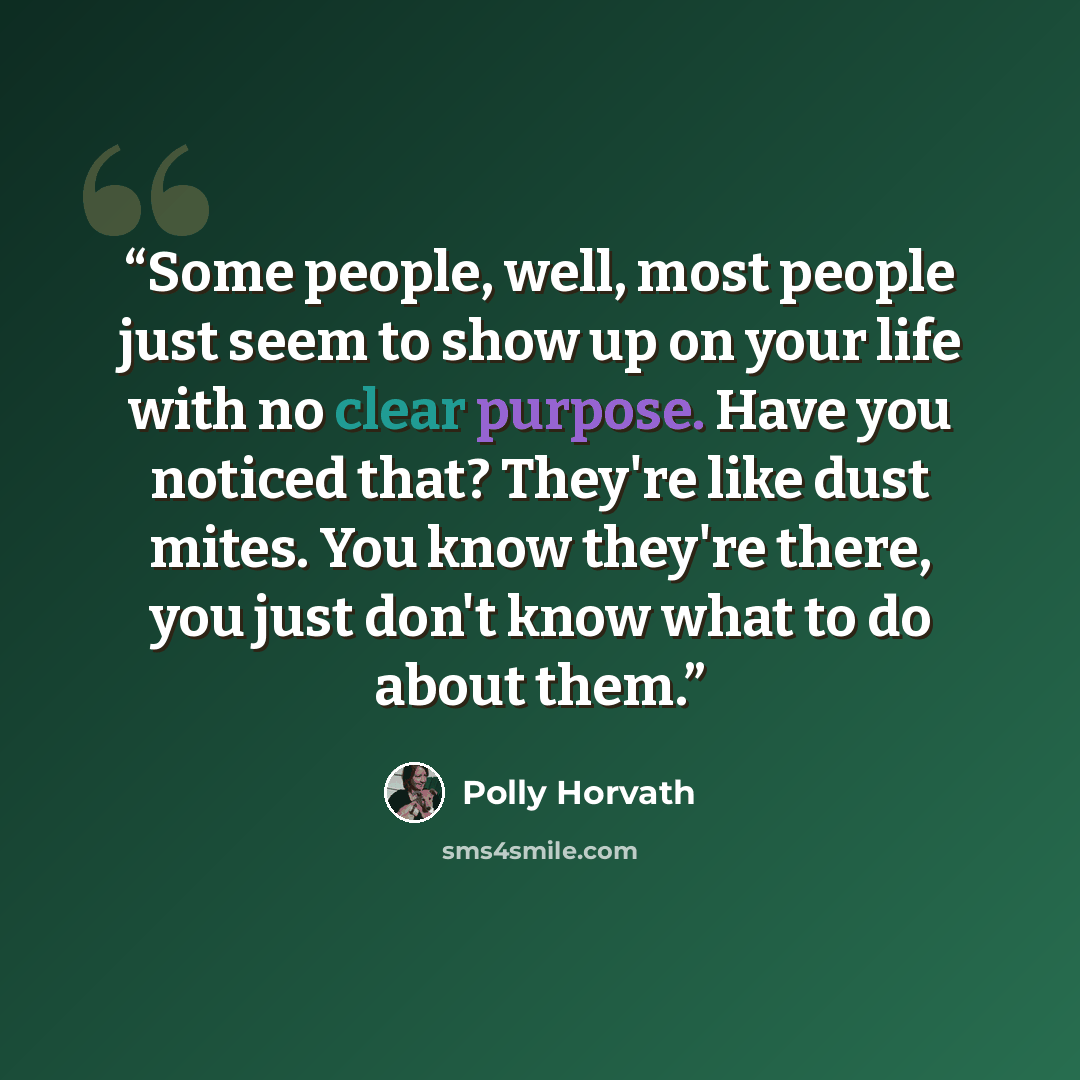 “Some people, well, most people just seem to show up on your life with no clear purpose. Have you noticed that? They're like dust mites. You know they're there, you just don't know what to do about them.” quote by Polly Horvath