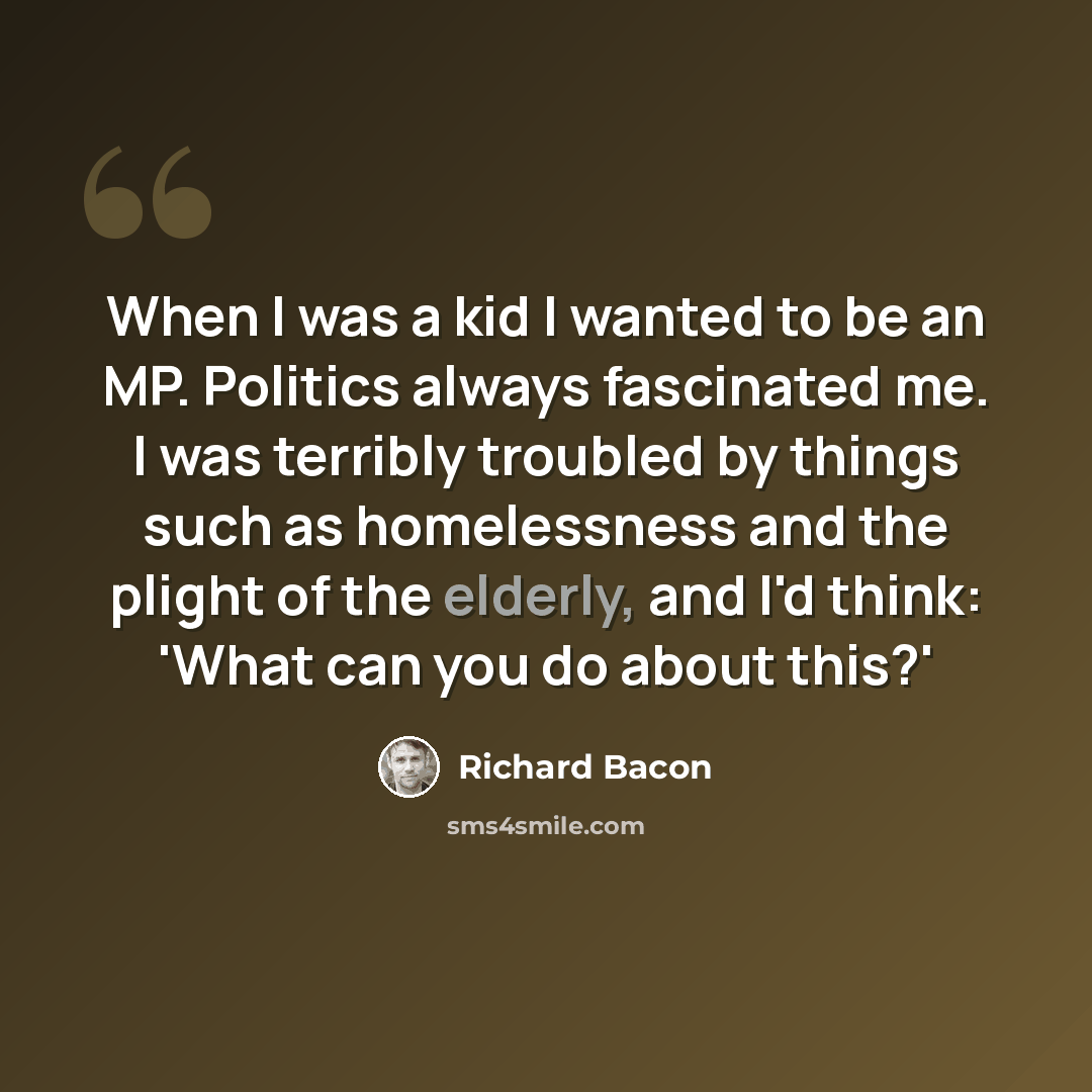 “When I was a kid I wanted to be an MP. Politics always fascinated me. I was terribly troubled by things such as homelessness and the plight of the elderly, and I'd think: 'What can you do about this?'” quote by Richard Bacon