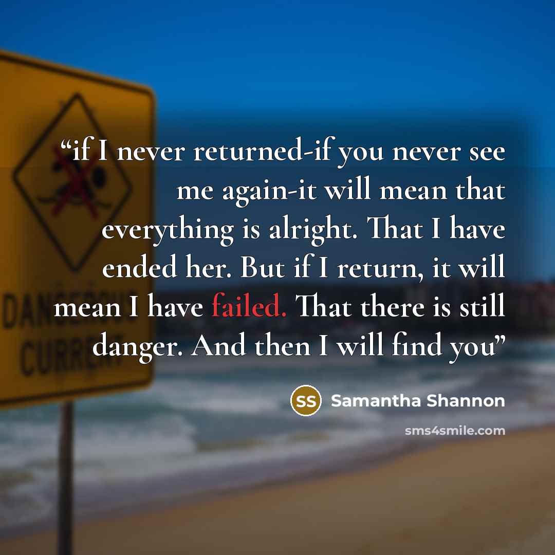 “if I never returned-if you never see me again-it will mean that everything is alright. That I have ended her. But if I return, it will mean I have failed. That there is still danger. And then I will find you” quote by Samantha Shannon
