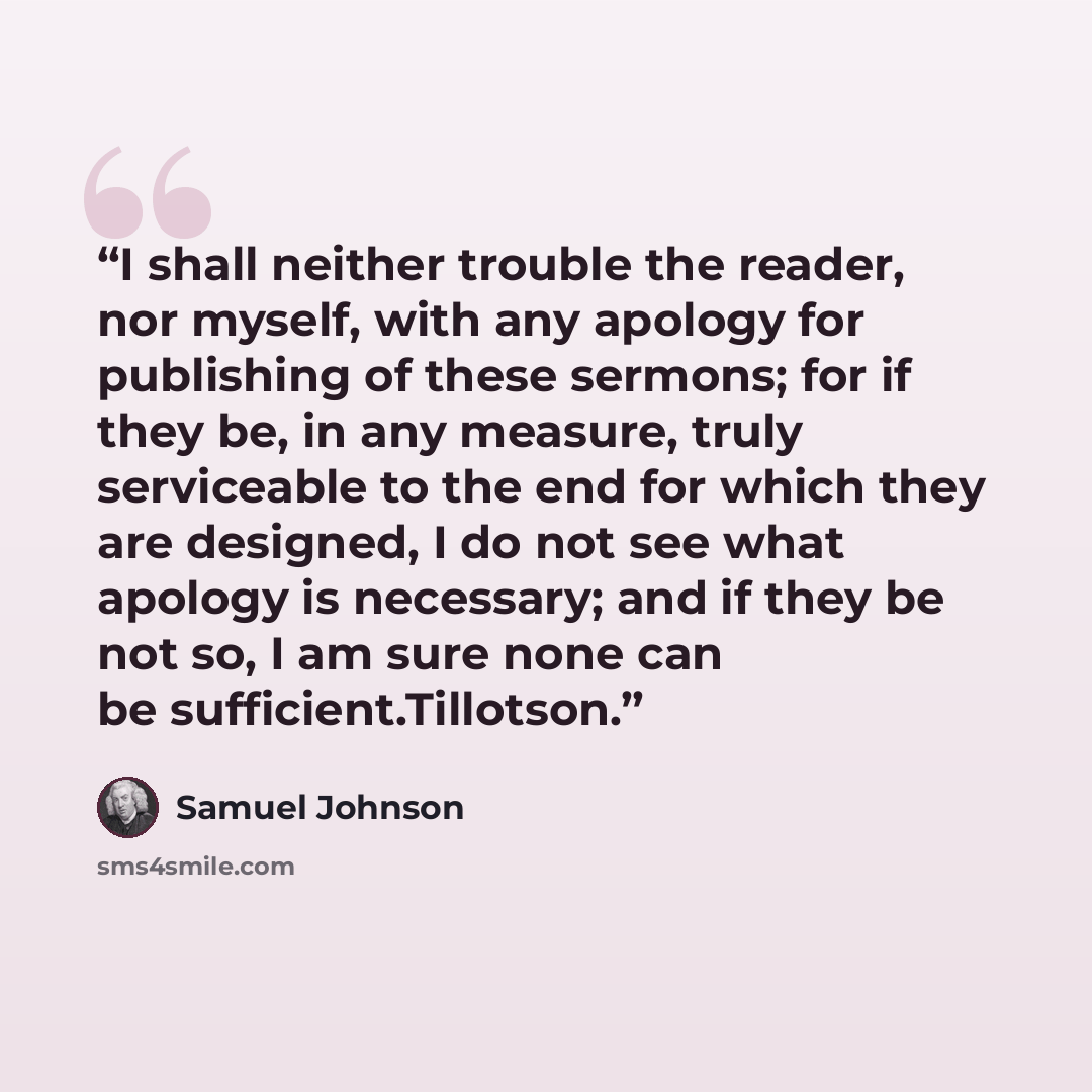“I shall neither trouble the reader, nor myself, with any apology for publishing of these sermons; for if they be, in any measure, truly serviceable to the end for which they are designed, I do not see what apology is necessary; and if they be not so, I am sure none can be sufficient.Tillotson.” quote by Samuel Johnson
