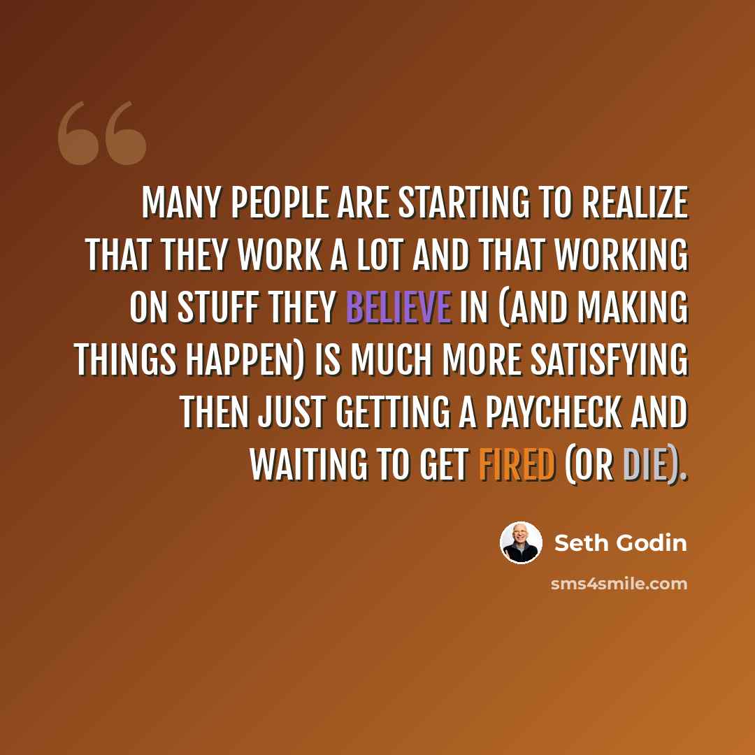 “Many people are starting to realize that they work a lot and that working on stuff they believe in (and making things happen) is much more satisfying then just getting a paycheck and waiting to get fired (or die).” quote by Seth Godin