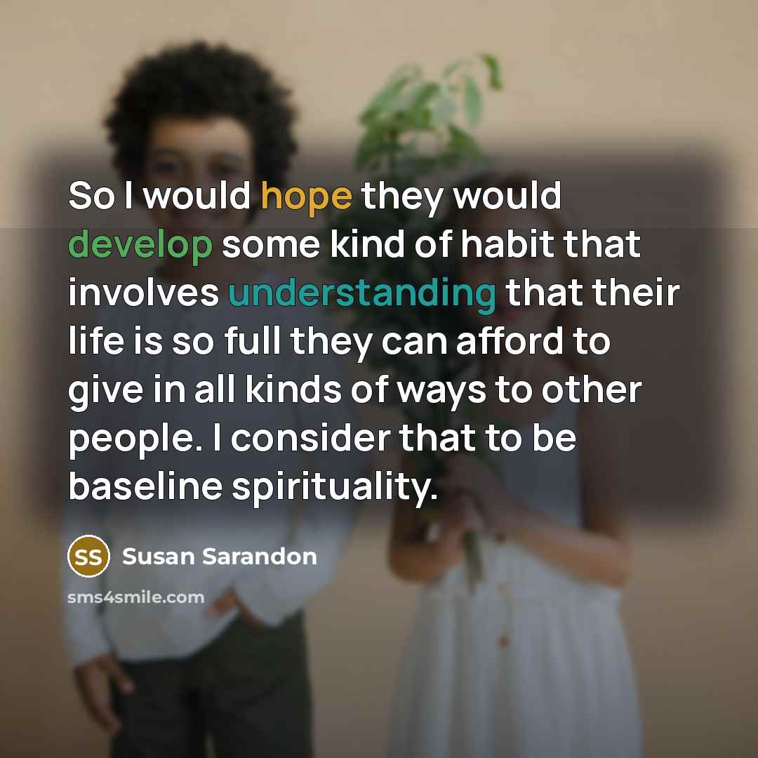 “So I would hope they would develop some kind of habit that involves understanding that their life is so full they can afford to give in all kinds of ways to other people. I consider that to be baseline spirituality.” quote by Susan Sarandon
