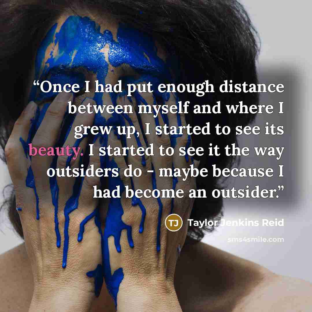 “Once I had put enough distance between myself and where I grew up, I started to see its beauty. I started to see it the way outsiders do - maybe because I had become an outsider.” quote by Taylor Jenkins Reid