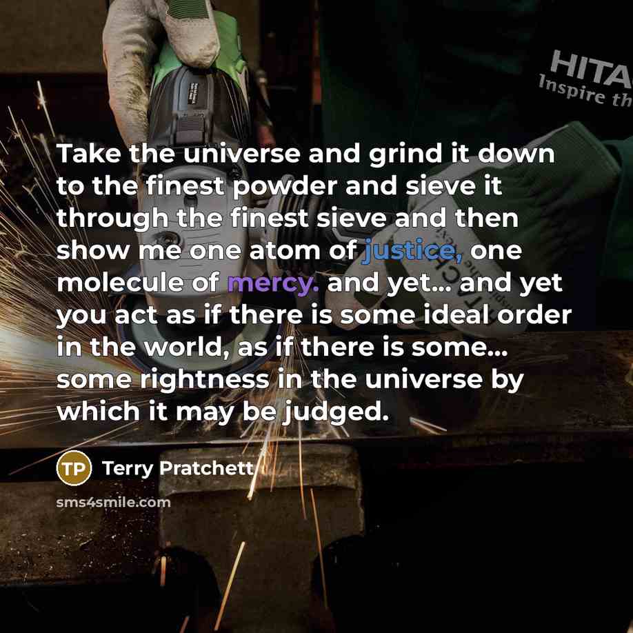 “Take the universe and grind it down to the finest powder and sieve it through the finest sieve and then show me one atom of justice, one molecule of mercy. and yet... and yet you act as if there is some ideal order in the world, as if there is some... some rightness in the universe by which it may…” quote by Terry Pratchett