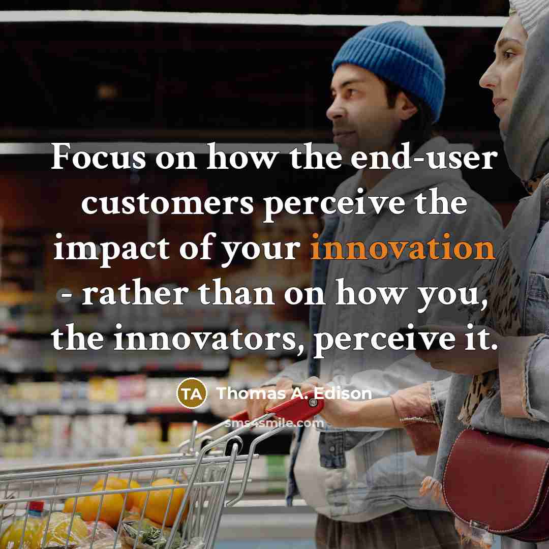 “Focus on how the end-user customers perceive the impact of your innovation - rather than on how you, the innovators, perceive it.” quote by Thomas A. Edison