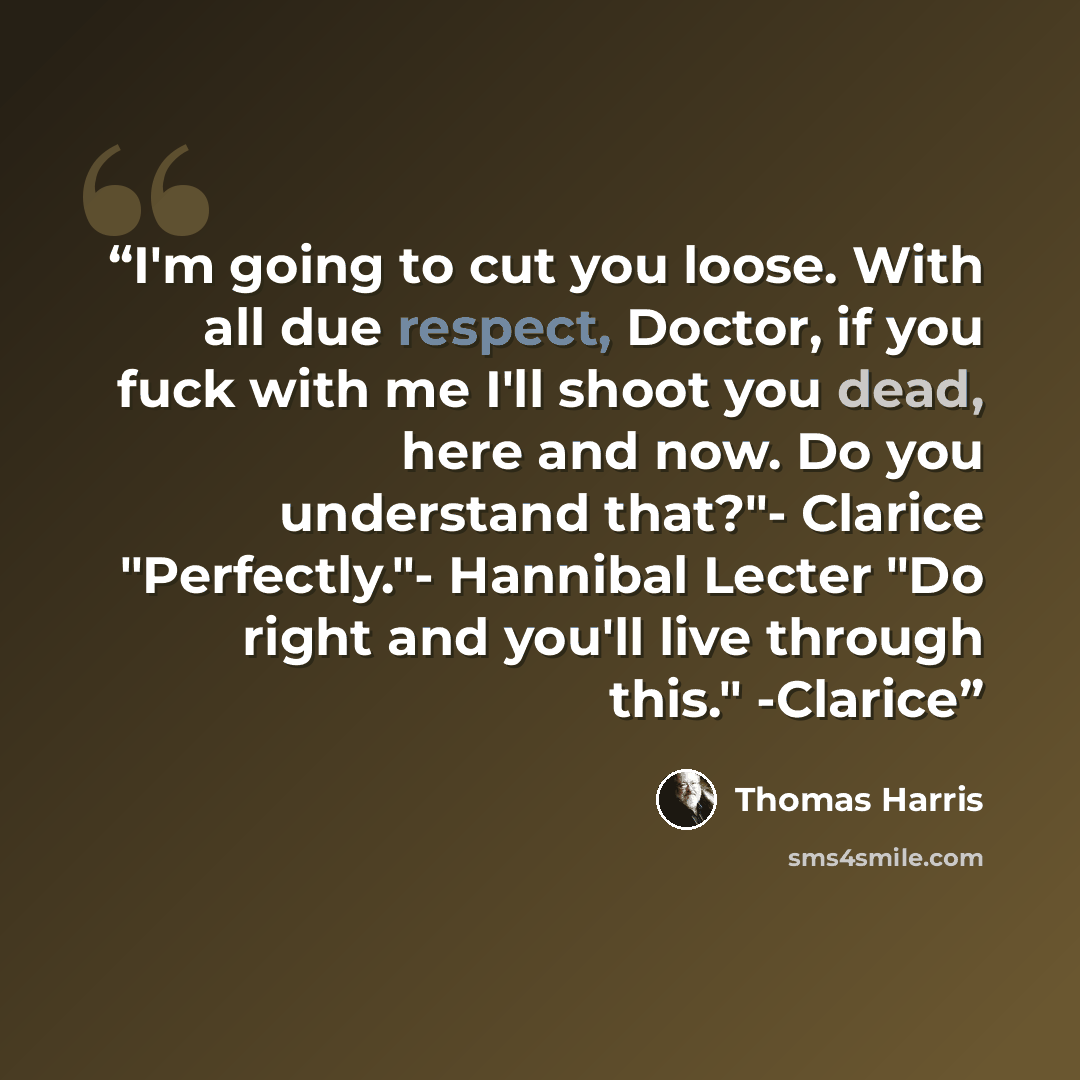 “I'm going to cut you loose. With all due respect, Doctor, if you fuck with me I'll shoot you dead, here and now. Do you understand that?"- Clarice "Perfectly."- Hannibal Lecter "Do right and you'll live through this." -Clarice” quote by Thomas Harris