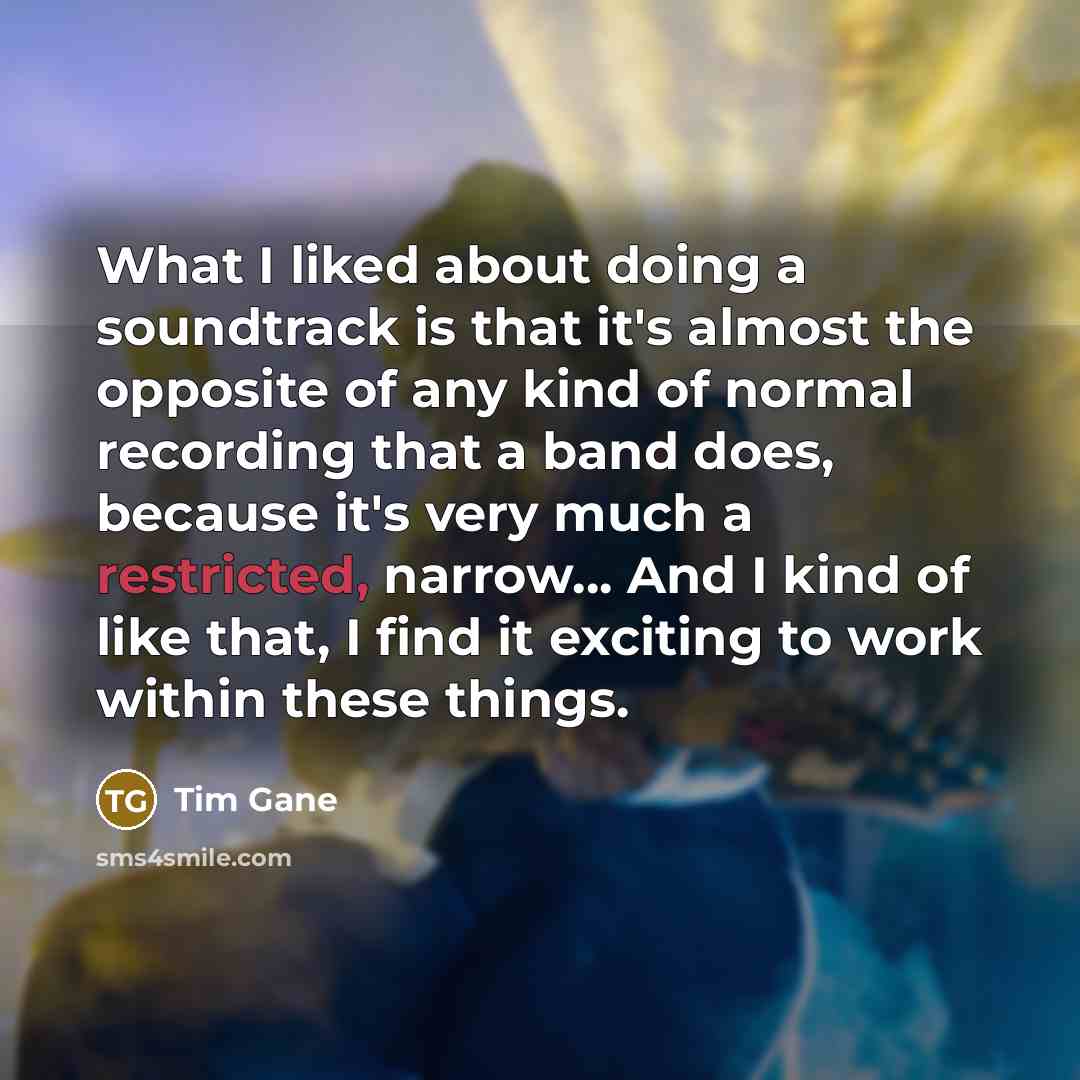 “What I liked about doing a soundtrack is that it's almost the opposite of any kind of normal recording that a band does, because it's very much a restricted, narrow... And I kind of like that, I find it exciting to work within these things.” quote by Tim Gane