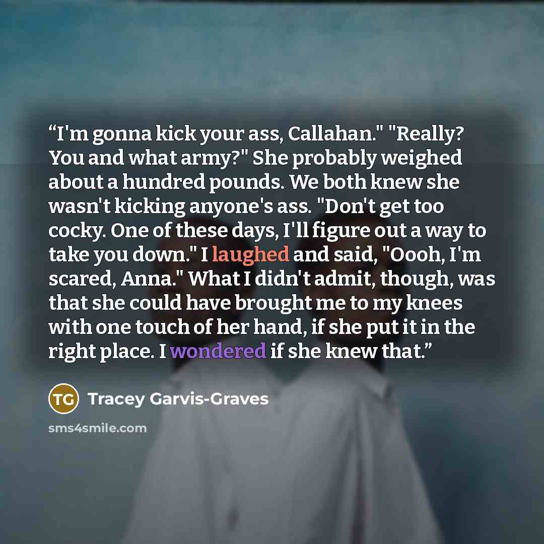 “I'm gonna kick your ass, Callahan." "Really? You and what army?" She probably weighed about a hundred pounds. We both knew she wasn't kicking anyone's ass. "Don't get too cocky. One of these days, I'll figure out a way to take you down." I laughed and said, "Oooh, I'm scared, Anna." What I didn't…” quote by Tracey Garvis-Graves