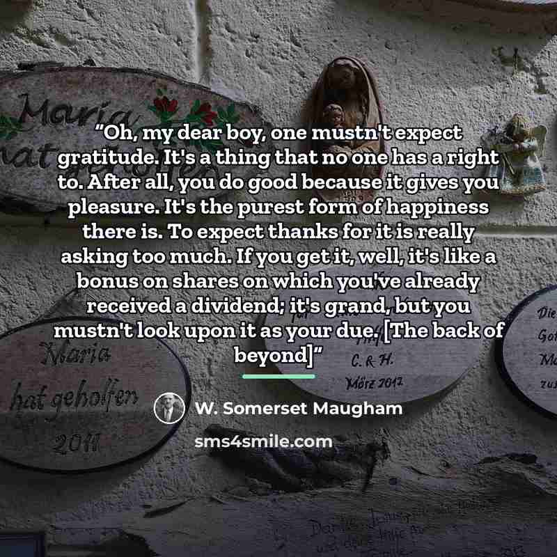 “Oh, my dear boy, one mustn't expect gratitude. It's a thing that no one has a right to. After all, you do good because it gives you pleasure. It's the purest form of happiness there is. To expect thanks for it is really asking too much. If you get it, well, it's like a bonus on shares on which…” quote by W. Somerset Maugham