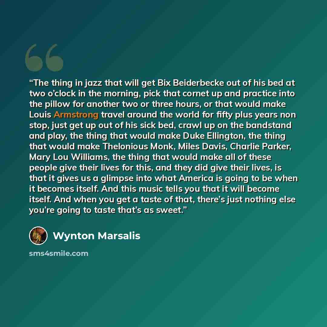 “The thing in jazz that will get Bix Beiderbecke out of his bed at two o’clock in the morning, pick that cornet up and practice into the pillow for another two or three hours, or that would make Louis Armstrong travel around the world for fifty plus years non stop, just get up out of his sick bed…” quote by Wynton Marsalis
