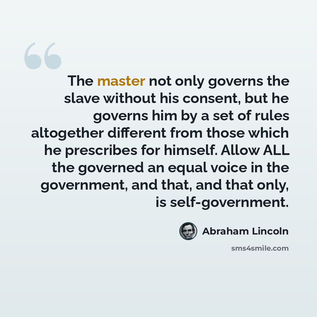 “The master not only governs the slave without his consent, but he governs him by a set of rules altogether different from those which he prescribes for himself. Allow ALL the governed an equal voice in the government, and that, and that only, is self-government.” quote by Abraham Lincoln