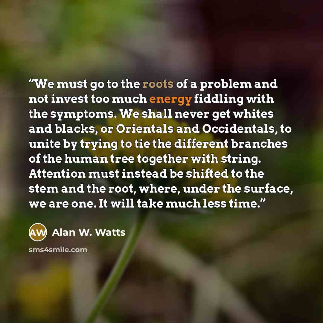 “We must go to the roots of a problem and not invest too much energy fiddling with the symptoms. We shall never get whites and blacks, or Orientals and Occidentals, to unite by trying to tie the different branches of the human tree together with string. Attention must instead be shifted to the stem…” quote by Alan W. Watts